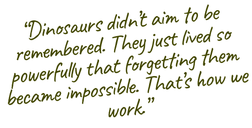 Dinosaurs didn't aim to be remembered. They just lived so powerfully that forgetting them became impossible. That's how we work.